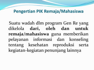 Pengertian PIK Remaja/Mahasiswa

Suatu wadah dlm program Gen Re yang
dikelola dari, oleh dan untuk
remaja/mahasiswa guna memberikan
pelayanan informasi dan konseling
tentang kesehatan reproduksi serta
kegiatan-kegiatan penunjang lainnya
 