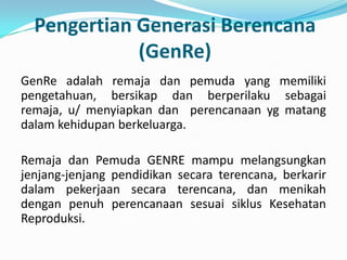 Pengertian Generasi Berencana
             (GenRe)
GenRe adalah remaja dan pemuda yang memiliki
pengetahuan, bersikap dan berperilaku sebagai
remaja, u/ menyiapkan dan perencanaan yg matang
dalam kehidupan berkeluarga.

Remaja dan Pemuda GENRE mampu melangsungkan
jenjang-jenjang pendidikan secara terencana, berkarir
dalam pekerjaan secara terencana, dan menikah
dengan penuh perencanaan sesuai siklus Kesehatan
Reproduksi.
 