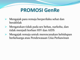 PROMOSI GenRe
 Mengajak para remaja berperilaku sehat dan
  berakhlak
 Mengatakan tidak pada sex bebas, narkoba, dan
  tidak menjadi korban HIV dan AIDS
 Mengajak remaja untuk merencanakan kehidupan
  berkeluarga atau Pendewasaan Usia Perkawinan
 