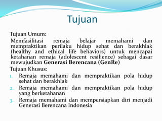 Tujuan
Tujuan Umum:
 Memfasilitasi    remaja   belajar   memahami      dan
 mempraktikan perilaku hidup sehat dan berakhlak
 (healthy and ethical life behaviors) untuk mencapai
 ketahanan remaja (adolescent resilience) sebagai dasar
 mewujudkan Generasi Berencana (GenRe)
Tujuan Khusus:
1. Remaja memahami dan mempraktikan pola hidup
    sehat dan berakhlak
2. Remaja memahami dan mempraktikan pola hidup
    yang berketahanan
3. Remaja memahami dan mempersiapkan diri menjadi
    Generasi Berencana Indonesia
 