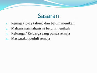 Sasaran
1. Remaja (10-24 tahun) dan belum menikah
2. Mahasiswa/mahasiswi belum menikah
3. Keluarga / Keluarga yang punya remaja
4. Masyarakat peduli remaja
 