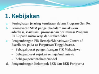 1. Kebijakan
a. Peningkatan jejaring kemitraan dalam Program Gen Re.
b. Peningkatan SDM pengelola dalam melakukan
   advokasi, sosialisasi, promosi dan desiminasi Program
   PKBR pada mitra kerja dan stakeholder.
c. Pengembangan PIK Remaja/Mahasiswa (Centre of
   Excellence pada 20 Perguruan Tinggi Swasta.
   - Sebagai pusat pengembangan PIK Mahasiswa
   - Sebagai pusat rujukan remaja/mahasiswa
   - Sebagai percontoham/model
d. Pengembangan Kelompok BKR dan BKR Paripurna
 