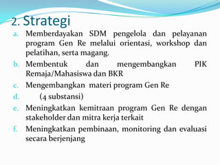 2. Strategi
a. Memberdayakan SDM pengelola dan pelayanan
     program Gen Re melalui orientasi, workshop dan
     pelatihan, serta magang.
b.   Membentuk         dan     mengembangkan    PIK
     Remaja/Mahasiswa dan BKR
c.   Mengembangkan materi program Gen Re
d.       (4 substansi)
e.   Meningkatkan kemitraan program Gen Re dengan
     stakeholder dan mitra kerja terkait
f.   Meningkatkan pembinaan, monitoring dan evaluasi
     secara berjenjang
 