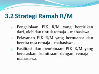 3.2 Strategi Ramah R/M
  1.   Pengelolaan PIK R/M yang bercirikan
       dari, oleh dan untuk remaja – mahasiswa.
  2.   Pelayanan PIK R/M yang bernuansa dan
       bercita rasa remaja – mahasiswa.
  3.   Fasilitasi dan pembinaan PIK R/M yang
       berasaskan kemitraan dengan remaja –
       mahasiswa.
 