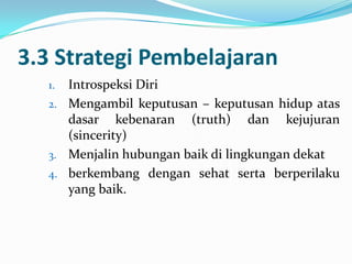 3.3 Strategi Pembelajaran
  1. Introspeksi Diri
  2. Mengambil keputusan – keputusan hidup atas
     dasar kebenaran (truth) dan kejujuran
     (sincerity)
  3. Menjalin hubungan baik di lingkungan dekat
  4. berkembang dengan sehat serta berperilaku
     yang baik.
 