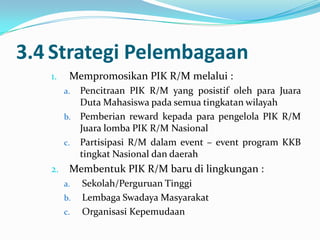3.4 Strategi Pelembagaan
   1.    Mempromosikan PIK R/M melalui :
        a. Pencitraan PIK R/M yang posistif oleh para Juara
           Duta Mahasiswa pada semua tingkatan wilayah
        b. Pemberian reward kepada para pengelola PIK R/M
           Juara lomba PIK R/M Nasional
        c. Partisipasi R/M dalam event – event program KKB
           tingkat Nasional dan daerah
   2.    Membentuk PIK R/M baru di lingkungan :
        a.   Sekolah/Perguruan Tinggi
        b.   Lembaga Swadaya Masyarakat
        c.   Organisasi Kepemudaan
 