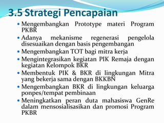 3.5 Strategi Pencapaian
  Mengembangkan   Prototype materi Program
   PKBR
  Adanya    mekanisme regenerasi pengelola
   disesuaikan dengan basis pengembangan
  Mengembangkan TOT bagi mitra kerja
  Mengintegrasikan kegiatan PIK Remaja dengan
   kegiatan Kelompok BKR
  Membentuk PIK & BKR di lingkungan Mitra
   yang bekerja sama dengan BKKBN
  Mengembangkan BKR di lingkungan keluarga
   ponpes/tempat pembinaan
  Meningkatkan peran duta mahasiswa GenRe
   dalam mensosialisasikan dan promosi Program
   PKBR
 