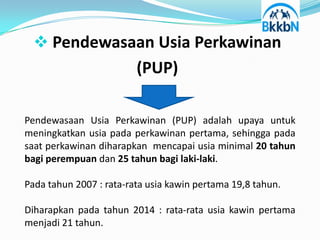  Pendewasaan Usia Perkawinan
                         (PUP)

Pendewasaan Usia Perkawinan (PUP) adalah upaya untuk
meningkatkan usia pada perkawinan pertama, sehingga pada
saat perkawinan diharapkan mencapai usia minimal 20 tahun
bagi perempuan dan 25 tahun bagi laki-laki.

Pada tahun 2007 : rata-rata usia kawin pertama 19,8 tahun.

Diharapkan pada tahun 2014 : rata-rata usia kawin pertama
menjadi 21 tahun.
 