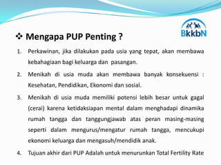  Mengapa PUP Penting ?
1.   Perkawinan, jika dilakukan pada usia yang tepat, akan membawa
     kebahagiaan bagi keluarga dan pasangan.
2.   Menikah di usia muda akan membawa banyak konsekuensi :
     Kesehatan, Pendidikan, Ekonomi dan sosial.
3.   Menikah di usia muda memiliki potensi lebih besar untuk gagal
     (cerai) karena ketidaksiapan mental dalam menghadapi dinamika
     rumah tangga dan tanggungjawab atas peran masing-masing
     seperti dalam mengurus/mengatur rumah tangga, mencukupi
     ekonomi keluarga dan mengasuh/mendidik anak.
4.   Tujuan akhir dari PUP Adalah untuk menurunkan Total Fertility Rate
 