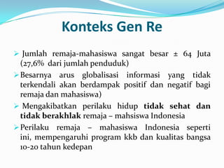 Konteks Gen Re
 Jumlah remaja-mahasiswa sangat besar ± 64 Juta
  (27,6% dari jumlah penduduk)
 Besarnya arus globalisasi informasi yang tidak
  terkendali akan berdampak positif dan negatif bagi
  remaja dan mahasiswa)
 Mengakibatkan perilaku hidup tidak sehat dan
  tidak berakhlak remaja – mahsiswa Indonesia
 Perilaku remaja – mahasiswa Indonesia seperti
  ini, mempengaruhi program kkb dan kualitas bangsa
  10-20 tahun kedepan
 