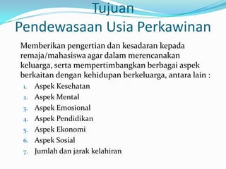 Tujuan
Pendewasaan Usia Perkawinan
Memberikan pengertian dan kesadaran kepada
remaja/mahasiswa agar dalam merencanakan
keluarga, serta mempertimbangkan berbagai aspek
berkaitan dengan kehidupan berkeluarga, antara lain :
 1.   Aspek Kesehatan
 2.   Aspek Mental
 3.   Aspek Emosional
 4.   Aspek Pendidikan
 5.   Aspek Ekonomi
 6.   Aspek Sosial
 7.   Jumlah dan jarak kelahiran
 