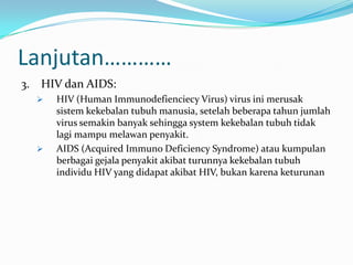 Lanjutan…………
3. HIV dan AIDS:
     HIV (Human Immunodefienciecy Virus) virus ini merusak
      sistem kekebalan tubuh manusia, setelah beberapa tahun jumlah
      virus semakin banyak sehingga system kekebalan tubuh tidak
      lagi mampu melawan penyakit.
     AIDS (Acquired Immuno Deficiency Syndrome) atau kumpulan
      berbagai gejala penyakit akibat turunnya kekebalan tubuh
      individu HIV yang didapat akibat HIV, bukan karena keturunan
 