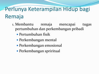 Perlunya Keterampilan Hidup bagi
Remaja
  1. Membantu   remaja      mencapai  tugas
   pertumbuhan dan perkembangan pribadi
     Pertumbuhan fisik
     Perkembangan mental
     Perkembangan emosional
     Perkembangan spriritual
 