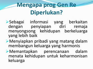 Mengapa prog Gen Re
        Diperlukan?
Sebagai    informasi yang berkaitan
 dengan      penyiapan   diri  remaja
 menyongsong kehidupan berkeluarga
 yang lebih baik
Menyiapkan pribadi yang matang dalam
 membangun keluarga yang harmonis
Memantapkan perencanaan dalam
 menata kehidupan untuk keharmonisan
 keluarga
 