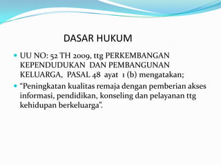 DASAR HUKUM
 UU NO: 52 TH 2009, ttg PERKEMBANGAN
  KEPENDUDUKAN DAN PEMBANGUNAN
  KELUARGA, PASAL 48 ayat 1 (b) mengatakan;
 “Peningkatan kualitas remaja dengan pemberian akses
  informasi, pendidikan, konseling dan pelayanan ttg
  kehidupan berkeluarga”.
 
