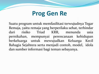 Prog Gen Re
Suatu program untuk memfasilitasi terwujudnya Tegar
Remaja, yaitu remaja yang berperilaku sehat, terhindar
dari    risiko   Triad     KRR,     menunda       usia
pernikahan, mempunyai perencanaan kehidupan
berkeluarga untuk mewujudkan Keluarga Kecil
Bahagia Sejahtera serta menjadi contoh, model, idola
dan sumber informasi bagi teman sebayanya.
 