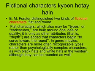 Fictional characters kyoon hotay
              hain
• E. M. Forster distinguished two kinds of fictional
  characters: flat and round.
• Flat characters, which also may be ‘‘types’’ or
  ‘‘caricatures,’’ are built around one idea or
  quality; it is only as other attributes (that is,
  ‘‘depth’’) are added that characters begin ‘‘to
  curve toward the round’’. In genre movies,
  characters are more often recognizable types
  rather than psychologically complex characters,
  as with black hats and white hats in the western,
  although they can be rounded as well.
 