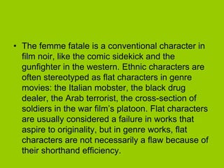 • The femme fatale is a conventional character in
  film noir, like the comic sidekick and the
  gunfighter in the western. Ethnic characters are
  often stereotyped as flat characters in genre
  movies: the Italian mobster, the black drug
  dealer, the Arab terrorist, the cross-section of
  soldiers in the war film’s platoon. Flat characters
  are usually considered a failure in works that
  aspire to originality, but in genre works, flat
  characters are not necessarily a flaw because of
  their shorthand efficiency.
 