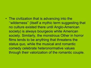 • The civilization that is advancing into the
  ‘‘wilderness’’ (itself a mythic term suggesting that
  no culture existed there until Anglo-American
  society) is always bourgeois white American
  society. Similarly, the monstrous Other in horror
  films tends to be anything that threatens the
  status quo, while the musical and romantic
  comedy celebrate heteronormative values
  through their valorization of the romantic couple.
 