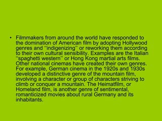 • Filmmakers from around the world have responded to
  the domination of American film by adopting Hollywood
  genres and ‘‘indigenizing’’ or reworking them according
  to their own cultural sensibility. Examples are the Italian
  ‘‘spaghetti western’’ or Hong Kong martial arts films.
  Other national cinemas have created their own genres.
  For example, German cinema in the 1920s and 1930s
  developed a distinctive genre of the mountain film,
  involving a character or group of characters striving to
  climb or conquer a mountain. The Heimatfilm, or
  Homeland film, is another genre of sentimental,
  romanticized movies about rural Germany and its
  inhabitants.
 