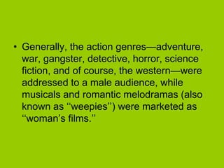 • Generally, the action genres—adventure,
  war, gangster, detective, horror, science
  fiction, and of course, the western—were
  addressed to a male audience, while
  musicals and romantic melodramas (also
  known as ‘‘weepies’’) were marketed as
  ‘‘woman’s films.’’
 