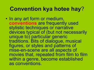 Convention kya hotee hay?
• In any art form or medium,
  conventions are frequently used
  stylistic techniques or narrative
  devices typical of (but not necessarily
  unique to) particular generic
  traditions. Bits of dialogue, musical
  figures, or styles and patterns of
  mise-en-scene are all aspects of
  movies that, repeated from film to film
  within a genre, become established
  as conventions.
 
