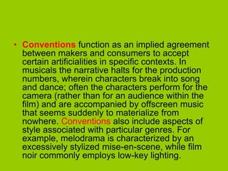 • Conventions function as an implied agreement
  between makers and consumers to accept
  certain artificialities in specific contexts. In
  musicals the narrative halts for the production
  numbers, wherein characters break into song
  and dance; often the characters perform for the
  camera (rather than for an audience within the
  film) and are accompanied by offscreen music
  that seems suddenly to materialize from
  nowhere. Conventions also include aspects of
  style associated with particular genres. For
  example, melodrama is characterized by an
  excessively stylized mise-en-scene, while film
  noir commonly employs low-key lighting.
 