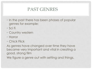 PAST GENRES
• In the past there has been phases of popular
genres for example;
• Sci fi
• Country western
• Horror
• Chick Flick
As genres have changed over time they have
became very important and vital in creating a
good, strong film
We figure a genre out with setting and things.
 