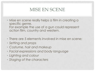 MISE EN SCENE
• Mise en scene really helps a film in creating a
specific genre.
For example the use of a gun could represent
action film, country and western.
• There are 5 elements involved in mise en scene;
• Setting and props
• Costume, hair and makeup
• Facial expressions and body language
• Lighting and colour
• Staging of the characters
 