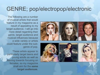 GENRE; pop/electropop/electronic
The following are a number
of musical artists that would
feature in my magazine as a
result of appealing to my
target audience. I will go into
more detail regarding their
genre, target audience and
musical influences because
a wide variety or artists
could feature under the subgenre of pop.
These artists appear to
particularly target teens and
young adults as well as
leaning towards focusing on
females, so my magazine
shall aim for the same
target audiences.

 