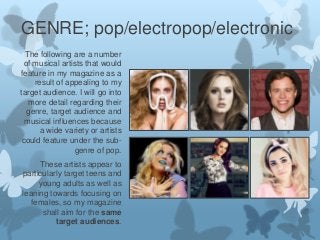 GENRE; pop/electropop/electronic
The following are a number
of musical artists that would
feature in my magazine as a
result of appealing to my
target audience. I will go into
more detail regarding their
genre, target audience and
musical influences because
a wide variety or artists
could feature under the subgenre of pop.
These artists appear to
particularly target teens and
young adults as well as
leaning towards focusing on
females, so my magazine
shall aim for the same
target audiences.

 