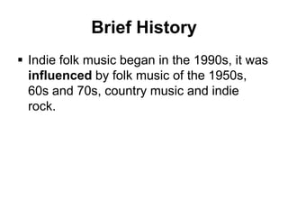 Brief History
 Indie folk music began in the 1990s, it was
influenced by folk music of the 1950s,
60s and 70s, country music and indie
rock.

 