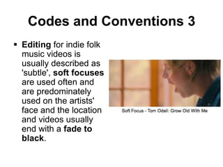 Codes and Conventions 3
 Editing for indie folk
music videos is
usually described as
'subtle', soft focuses
are used often and
are predominately
used on the artists'
face and the location
and videos usually
end with a fade to
black.

 