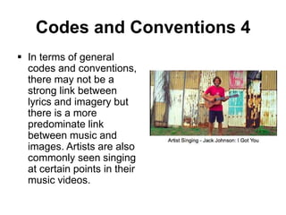 Codes and Conventions 4
 In terms of general
codes and conventions,
there may not be a
strong link between
lyrics and imagery but
there is a more
predominate link
between music and
images. Artists are also
commonly seen singing
at certain points in their
music videos.

 