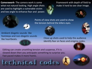 Camerawork- The camera work is some
what not natural looking. High angle shots
are used to highlight a vulnerable victim
and low angle to enhance fear and power.
Points of view shots are used to show
the tension behind the killers eyes.
Framework with depth of field to
make it hard to see clear image.
Ambient diegetic sounds like
footsteps and non-diegetic sounds
like heartbeats. Close up shots used to help the audience
identify fear on faces and enigma codes.
Editing can create unsettling tension and suspense, if it is
slowed down then you anticipate something to surprise you.
Fast paced makes it more frantic.
 