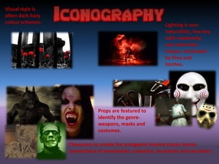 Visual style is
often dark hazy
colour schemes.
Lighting is non-
naturalistic, low key
with shadowing
and unfamiliar
shapes, motivated
by fires and
torches.
Props are featured to
identify the genre-
weapons, masks and
costumes.
Characters to create the antagonist involve classic horror
conventions of werewolves, vampires, mummies and monsters.
 
