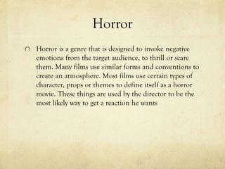 Horror
Horror is a genre that is designed to invoke negative
emotions from the target audience, to thrill or scare
them. Many films use similar forms and conventions to
create an atmosphere. Most films use certain types of
character, props or themes to define itself as a horror
movie. These things are used by the director to be the
most likely way to get a reaction he wants
 