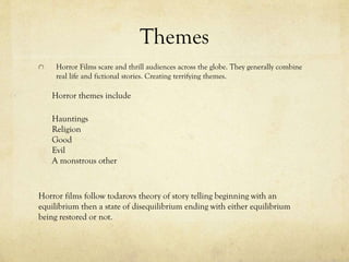 Themes
Horror Films scare and thrill audiences across the globe. They generally combine
real life and fictional stories. Creating terrifying themes.
Horror themes include
Hauntings
Religion
Good
Evil
A monstrous other
Horror films follow todarovs theory of story telling beginning with an
equilibrium then a state of disequilibrium ending with either equilibrium
being restored or not.
 