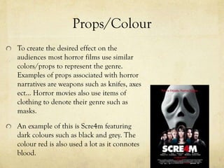 Props/Colour
To create the desired effect on the
audiences most horror films use similar
colors/props to represent the genre.
Examples of props associated with horror
narratives are weapons such as knifes, axes
ect… Horror movies also use items of
clothing to denote their genre such as
masks.
An example of this is Scre4m featuring
dark colours such as black and grey. The
colour red is also used a lot as it connotes
blood.
 