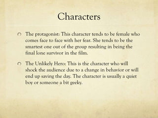 Characters
The protagonist: This character tends to be female who
comes face to face with her fear. She tends to be the
smartest one out of the group resulting in being the
final lone survivor in the film.
The Unlikely Hero: This is the character who will
shock the audience due to a change in behavior or will
end up saving the day. The character is usually a quiet
boy or someone a bit geeky.
 