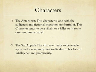 Characters
The Antagonist: This character is one both the
audiences and fictional characters are fearful of. This
Character tends to be a villain or a killer or in some
cases not human at all.
The Sex Appeal: This character tends to be female
again and is commonly first to die due to her lack of
intelligence and promiscuity.
 