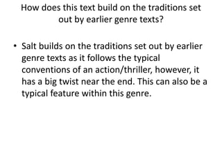 How does this text build on the traditions set
out by earlier genre texts?
• Salt builds on the traditions set out by earlier
genre texts as it follows the typical
conventions of an action/thriller, however, it
has a big twist near the end. This can also be a
typical feature within this genre.
 