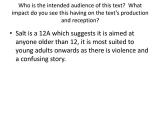 Who is the intended audience of this text? What
impact do you see this having on the text’s production
and reception?
• Salt is a 12A which suggests it is aimed at
anyone older than 12, it is most suited to
young adults onwards as there is violence and
a confusing story.
 