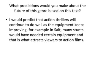 What predictions would you make about the
future of this genre based on this text?
• I would predict that action thrillers will
continue to do well as the equipment keeps
improving, for example in Salt, many stunts
would have needed certain equipment and
that is what attracts viewers to action films.
 