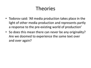 Theories
• Todorov said: ‘All media production takes place in the
light of other media production and represents partly
a response to the pre-existing world of production’
• So does this mean there can never be any originality?
Are we doomed to experience the same text over
and over again?
 
