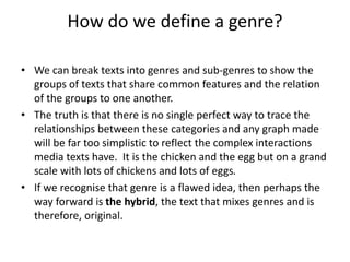 How do we define a genre?
• We can break texts into genres and sub-genres to show the
groups of texts that share common features and the relation
of the groups to one another.
• The truth is that there is no single perfect way to trace the
relationships between these categories and any graph made
will be far too simplistic to reflect the complex interactions
media texts have. It is the chicken and the egg but on a grand
scale with lots of chickens and lots of eggs.
• If we recognise that genre is a flawed idea, then perhaps the
way forward is the hybrid, the text that mixes genres and is
therefore, original.
 