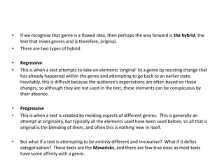 • If we recognise that genre is a flawed idea, then perhaps the way forward is the hybrid, the
text that mixes genres and is therefore, original.
• There are two types of hybrid:
• Regressive
• This is when a text attempts to take on elements ‘original’ to a genre by resisting change that
has already happened within the genre and attempting to go back to an earlier state.
Inevitably, this is difficult because the audience’s expectations are often based on these
changes, so although they are not used in the text, these elements can be conspicuous by
their absence.
• Progressive
• This is when a text is created by melding aspects of different genres. This is generally an
attempt at originality, but typically all the elements used have been used before, so all that is
original is the blending of them, and often this is nothing new in itself.
• But what if a text is attempting to be entirely different and innovative? What if it defies
categorisation? These texts are the Mavericks, and there are few true ones as most texts
have some affinity with a genre.
 