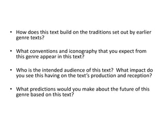 • How does this text build on the traditions set out by earlier
genre texts?
• What conventions and iconography that you expect from
this genre appear in this text?
• Who is the intended audience of this text? What impact do
you see this having on the text’s production and reception?
• What predictions would you make about the future of this
genre based on this text?
 