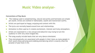 Music Video analyse-
Conventions of Pop Music
 The makeup used is complimenting, natural and pretty and hairstyles are simple
yet stylish. Artists are clothed in fashionable, stylish and mainstream outfits.
 Artists are portrayed as happy, enjoying and content with life.
 The lyrics are normally based around love and relationships.
 Animation is often used as it creates excitement, interest and lively atmosphere.
 Artists are expressed in a very sexual and seductive way trying to lure the
audience in with very show/staged like.
 The song usually include beats that are very dance orientated.
 They stereotypically are associated with people in their teens as many people in
their youth enjoy partying and clubbing and dancing which is exactly what the
purpose of pop music is for.
 