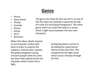 Genre 
• Horror 
• Docu-drama 
• Thriller 
• Comedy 
• Drama 
• Action 
• Sci-Fi 
• Romance 
The genre we chose for this was Sci-Fi, as one of 
the film ideas we involved a supernatural side 
of it with Evil and Good Protagonist’s. The other 
genre which our short film lead to is action 
which a fight scene between the two main 
characters. 
Other Film Ideas: Death of good 
or evil character, further plot 
twist in order to surprise the 
audience. General plot, involves 
the good protagonist saving 
innocent people while his sister 
has been held captive by the evil 
character which results into a 
fight. 
Combining Action and Sci-Fi, 
by adding the supernatural 
theme to the short film. This 
compliments the fight scene 
which occurs mid way through 
the film. 
 